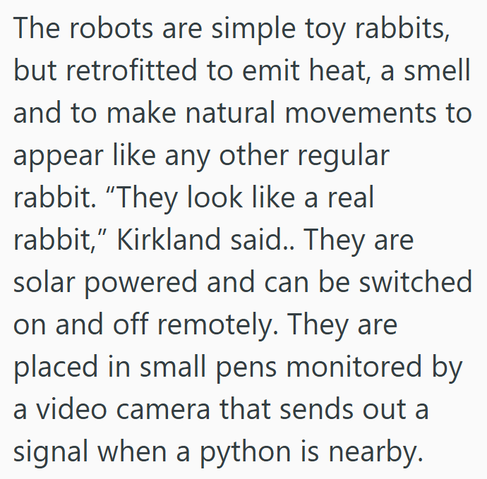 The robots are simple toy rabbits, but retrofitted to emit heat, a smell and to make natural movements to appear like any other regular rabbit. "They look like a real rabbit," Kirkland said.. They are solar powered and can be switched on and off remotely. They are placed in small pens monitored by a video camera that sends out a signal when a python is nearby.