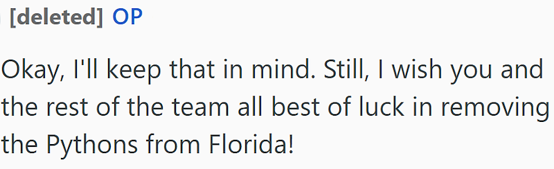 [deleted] OP Okay, I'll keep that in mind. Still, I wish you and the rest of the team all best of luck in removing the Pythons from Florida!