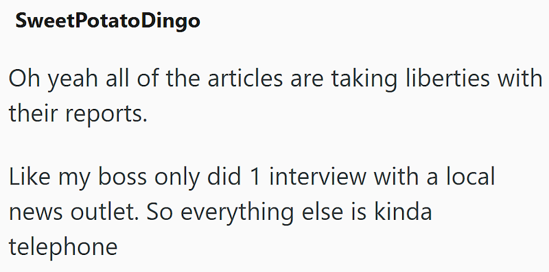 Sweet Potato Dingo Oh yeah all of the articles are taking liberties with their reports. Like my boss only did 1 interview with a local news outlet. So everything else is kinda telephone