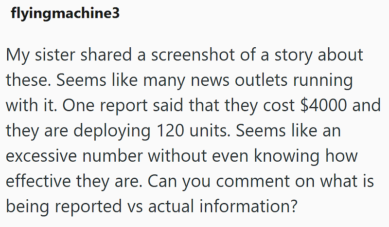 flyingmachine3 My sister shared a screenshot of a story about these. Seems like many news outlets running with it. One report said that they cost $4000 and they are deploying 120 units. Seems like an excessive number without even knowing how effective they are. Can you comment on what is being reported vs actual information?