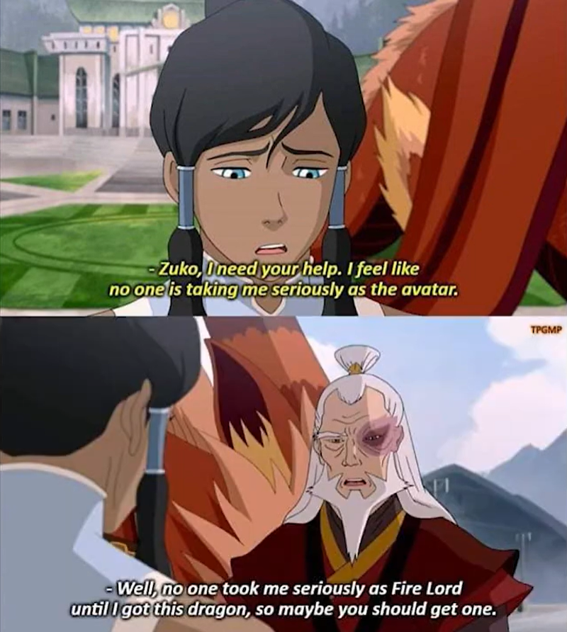 -Zuko, I need your help. I feel like no one is taking me seriously as the avatar. - Well, no one took me seriously as Fire Lord until I got this dragon, so maybe you should get one. TPGMP