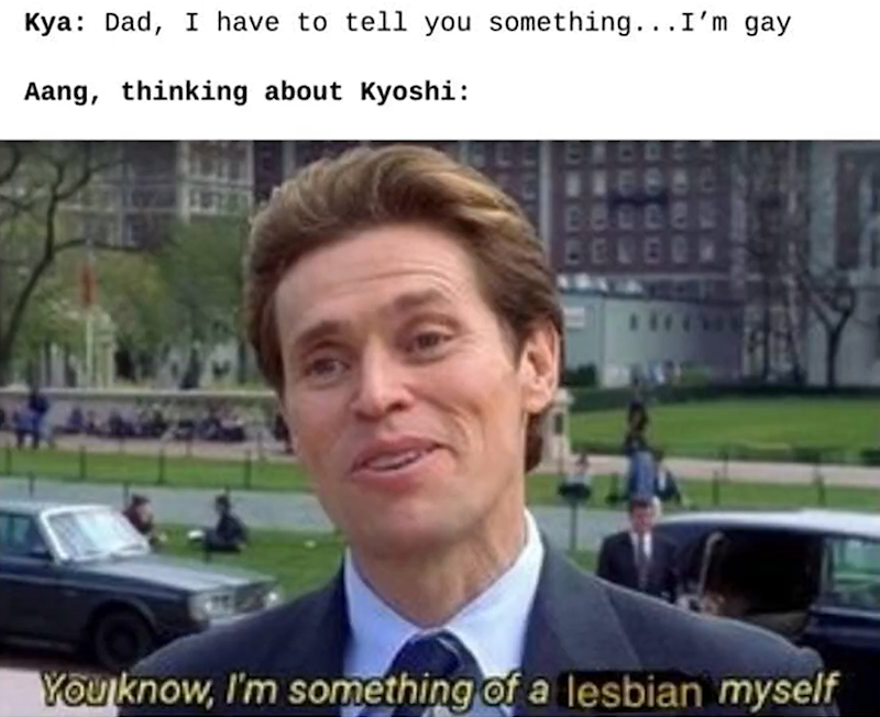 Kya: Dad, I have to tell you something... I'm gay Aang, thinking about Kyoshi: BE BELED You know, I'm something of a lesbian myself