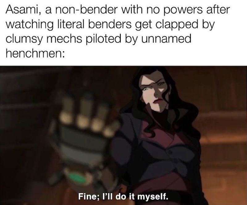 Asami, a non-bender with no powers after watching literal benders get clapped by clumsy mechs piloted by unnamed henchmen: Fine; I'll do it myself.