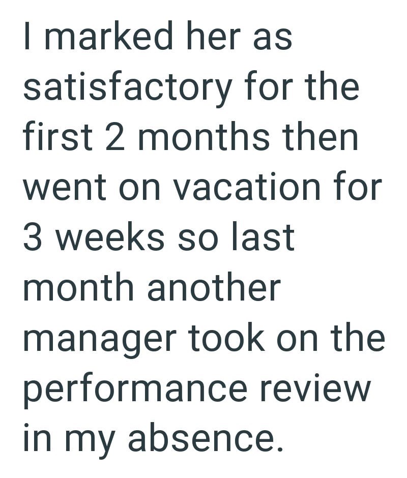 I marked her as satisfactory for the first 2 months then went on vacation for 3 weeks so last month another manager took on the performance review in my absence.
