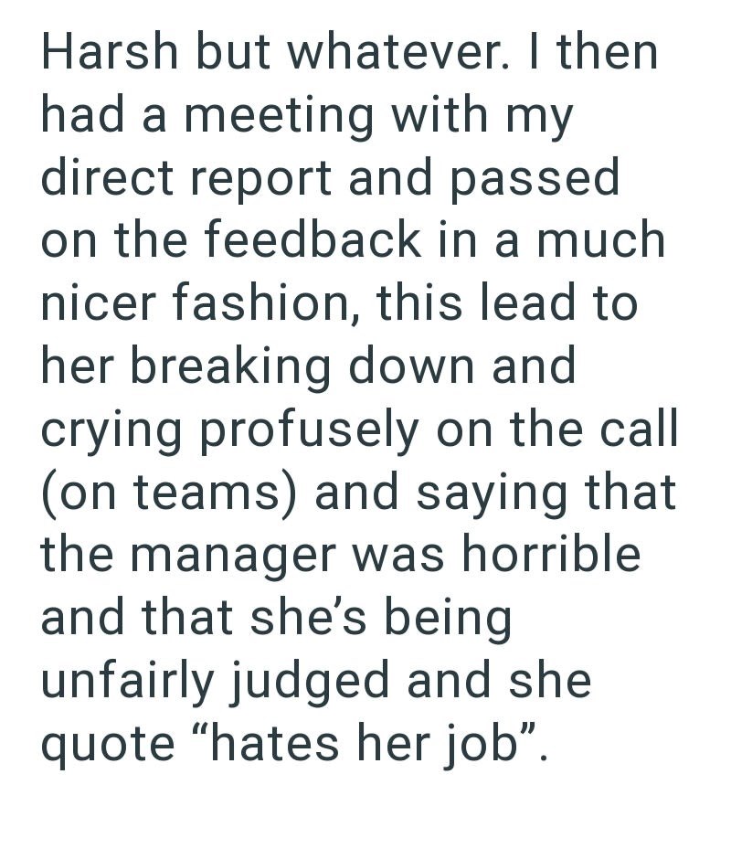 Harsh but whatever. I then had a meeting with my direct report and passed on the feedback in a much nicer fashion, this lead to her breaking down and crying profusely on the call (on teams) and saying that the manager was horrible. and that she's being unfairly judged and she quote "hates her job".