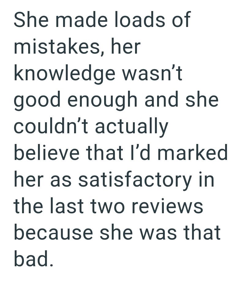 She made loads of mistakes, her knowledge wasn't good enough and she couldn't actually believe that I'd marked her as satisfactory in the last two reviews because she was that bad.