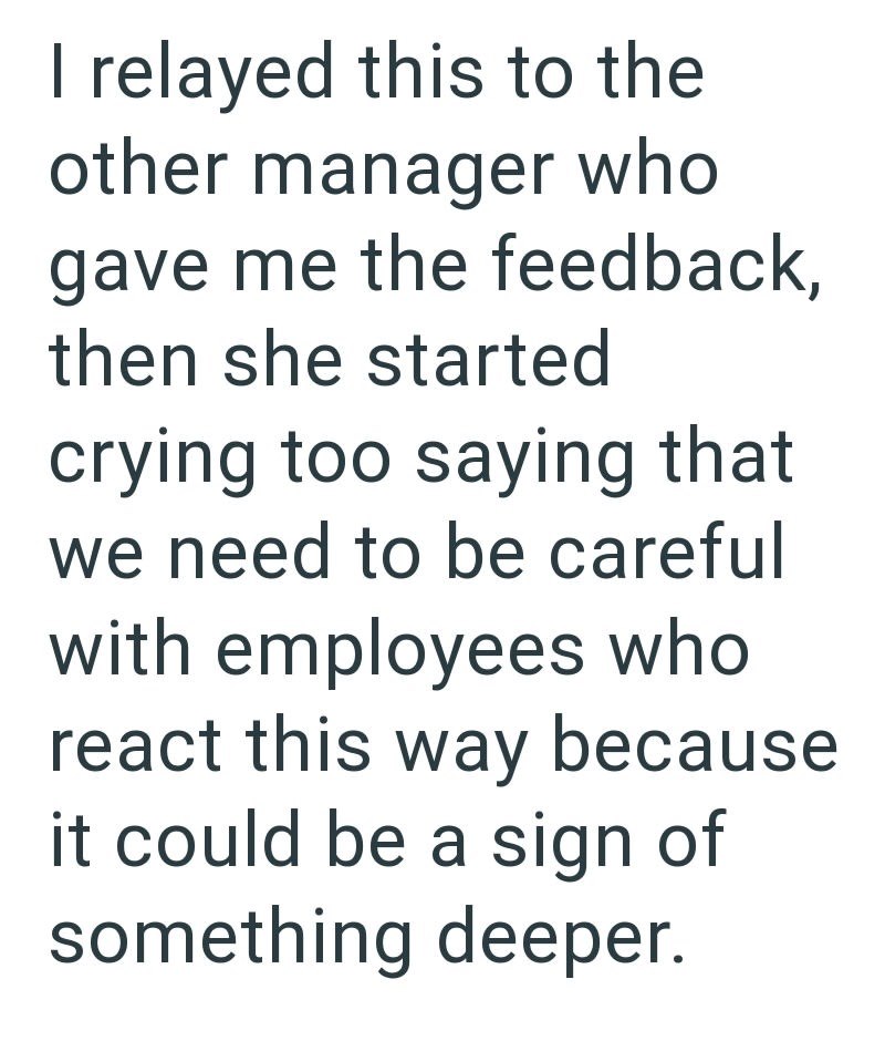 I relayed this to the other manager who gave me the feedback, then she started crying too saying that we need to be careful with employees who react this way because it could be a sign of something deeper.