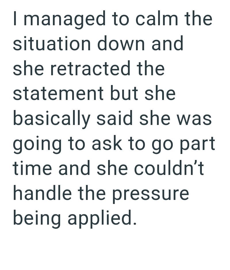 I managed to calm the situation down and she retracted the statement but she basically said she was going to ask to go part time and she couldn't handle the pressure being applied.