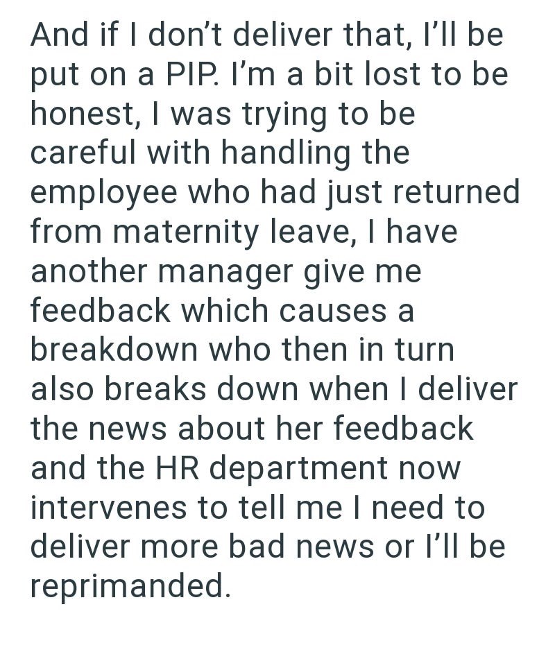 And if I don't deliver that, I'll be put on a PIP. I'm a bit lost to be honest, I was trying to be careful with handling the employee who had just returned from maternity leave, I have another manager give me feedback which causes a breakdown who then in turn also breaks down when I deliver the news about her feedback and the HR department now intervenes to tell me I need to deliver more bad news or I'll be reprimanded.