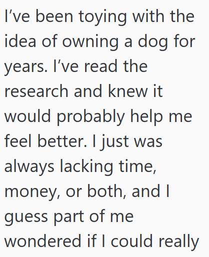 I've been toying with the idea of owning a dog for years. I've read the research and knew it would probably help me feel better. I just was always lacking time, money, or both, and I guess part of me wondered if I could really