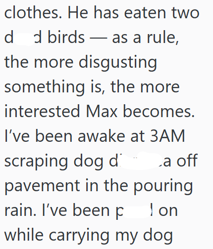 clothes. He has eaten two dd birds as a rule, the more disgusting something is, the more interested Max becomes. I've been awake at 3AM scraping dog di a off pavement in the pouring I on rain. I've been p while carrying my dog