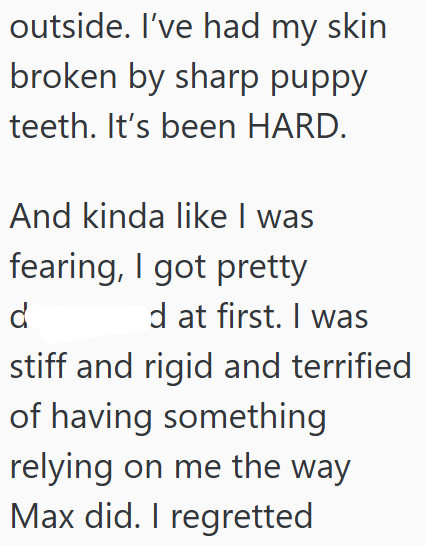 outside. I've had my skin broken by sharp puppy teeth. It's been HARD. And kinda like I was fearing, I got pretty d d at first. I was stiff and rigid and terrified of having something relying on me the way Max did. I regretted