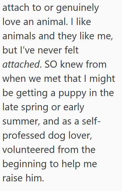 attach to or genuinely love an animal. I like animals and they like me, but I've never felt attached. SO knew from when we met that I might be getting a puppy in the late spring or early summer, and as a self- professed dog lover, volunteered from the beginning to help me raise him.