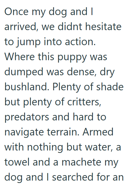 Once my dog and I arrived, we didnt hesitate to jump into action. Where this puppy was dumped was dense, dry bushland. Plenty of shade but plenty of critters, predators and hard to navigate terrain. Armed with nothing but water, a towel and a machete my dog and I searched for an