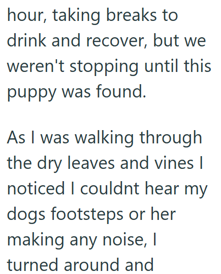 hour, taking breaks to drink and recover, but we weren't stopping until this puppy was found. As I was walking through the dry leaves and vines I noticed I couldnt hear my dogs footsteps or her making any noise, I turned around and