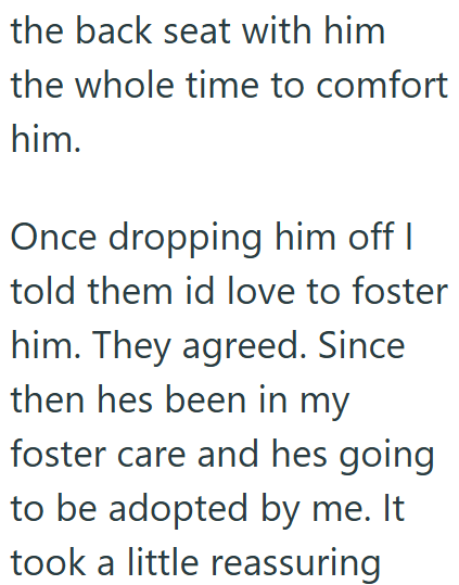 the back seat with him the whole time to comfort him. Once dropping him off I told them id love to foster him. They agreed. Since then hes been in my foster care and hes going to be adopted by me. It took a little reassuring