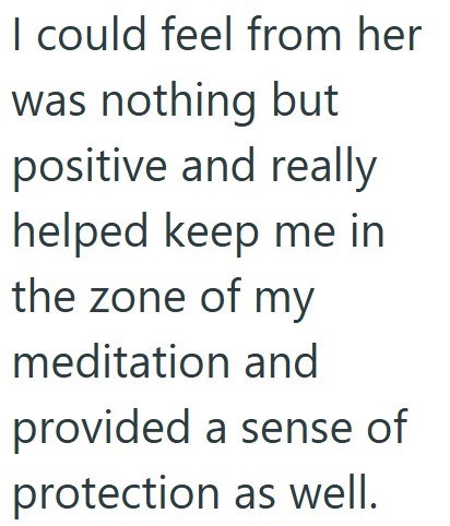 I could feel from her was nothing but positive and really helped keep me in the zone of my meditation and provided a sense of protection as well.