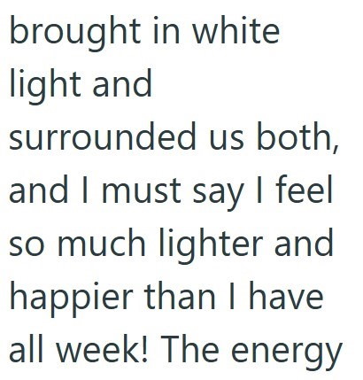 brought in white light and surrounded us both, and I must say I feel so much lighter and happier than I have all week! The energy