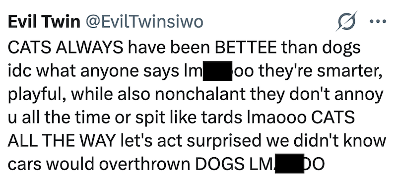 Evil Twin @EvilTwinsiwo CATS ALWAYS have been BETTEE than dogs idc what anyone says Im oo they're smarter, playful, while also nonchalant they don't annoy u all the time or spit like tards Imaooo CATS ALL THE WAY let's act surprised we didn't know cars would overthrown DOGS LM DO