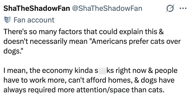 ShaTheShadowFan @ShaTheShadowFan Fan account There's so many factors that could explain this & doesn't necessarily mean "Americans prefer cats over dogs." I mean, the economy kinda s ks right now & people have to work more, can't afford homes, & dogs have always required more attention/space than cats. ...