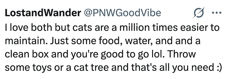 LostandWander @PNWGoodVibe 0 I love both but cats are a million times easier to maintain. Just some food, water, and and a clean box and you're good to go lol. Throw some toys or a cat tree and that's all you need :)