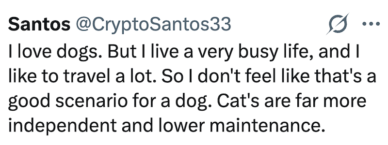 Santos @CryptoSantos33 I love dogs. But I live a very busy life, and I like to travel a lot. So I don't feel like that's a good scenario for a dog. Cat's are far more independent and lower maintenance.