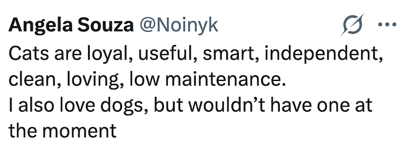 Angela Souza @Noinyk ... Cats are loyal, useful, smart, independent, clean, loving, low maintenance. I also love dogs, but wouldn't have one at the moment