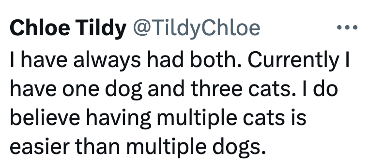 Chloe Tildy @Tildy Chloe I have always had both. Currently I have one dog and three cats. I do believe having multiple cats is easier than multiple dogs.