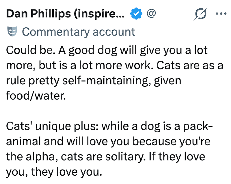 Dan Phillips (inspire... Commentary account @ Could be. A good dog will give you a lot more, but is a lot more work. Cats are as a rule pretty self-maintaining, given food/water. Cats' unique plus: while a dog is a pack- animal and will love you because you're the alpha, cats are solitary. If they love you, they love you.