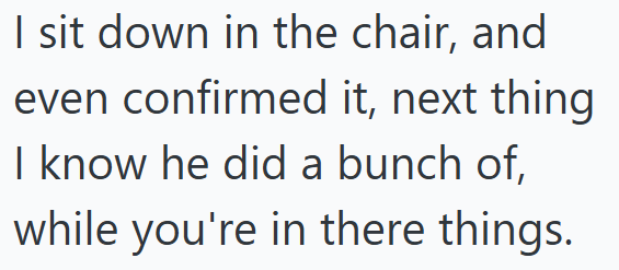 I sit down in the chair, and even confirmed it, next thing I know he did a bunch of, while you're in there things.