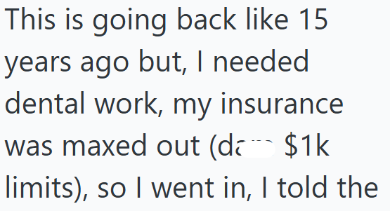 This is going back like 15 years ago but, I needed dental work, my insurance was maxed out (d $1k limits), so I went in, I told the