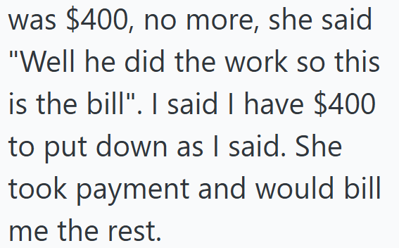 was $400, no more, she said "Well he did the work so this is the bill". I said I have $400 to put down as I said. She took payment and would bill me the rest.