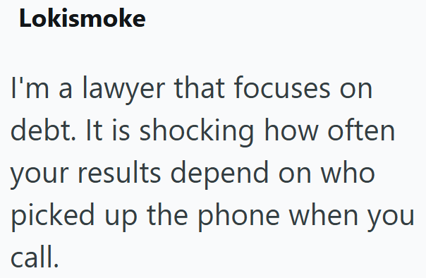 Lokismoke I'm a lawyer that focuses on debt. It is shocking how often your results depend on who picked up the phone when you call.