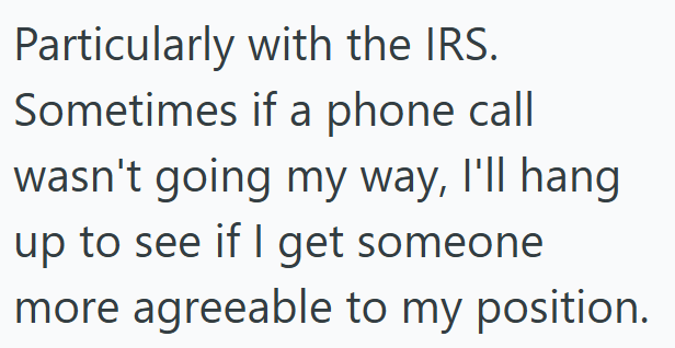 Particularly with the IRS. Sometimes if a phone call wasn't going my way, I'll hang up to see if I get someone more agreeable to my position.