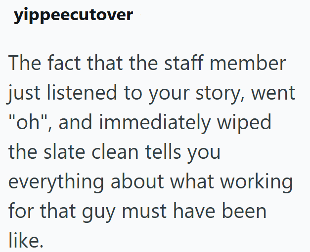 yippeecutover The fact that the staff member just listened to your story, went "oh", and immediately wiped the slate clean tells you everything about what working for that guy must have been like.