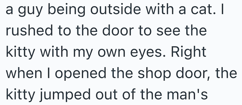a guy being outside with a cat. I rushed to the door to see the kitty with my own eyes. Right when I opened the shop door, the kitty jumped out of the man's
