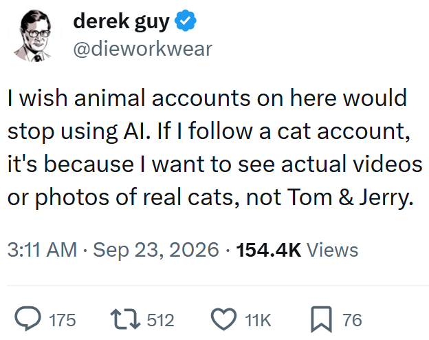 derek guy @dieworkwear I wish animal accounts on here would stop using Al. If I follow a cat account, it's because I want to see actual videos or photos of real cats, not Tom & Jerry. 3:11 AM Sep 23, 2026 154.4K Views 175 17512 11K ☐ 76