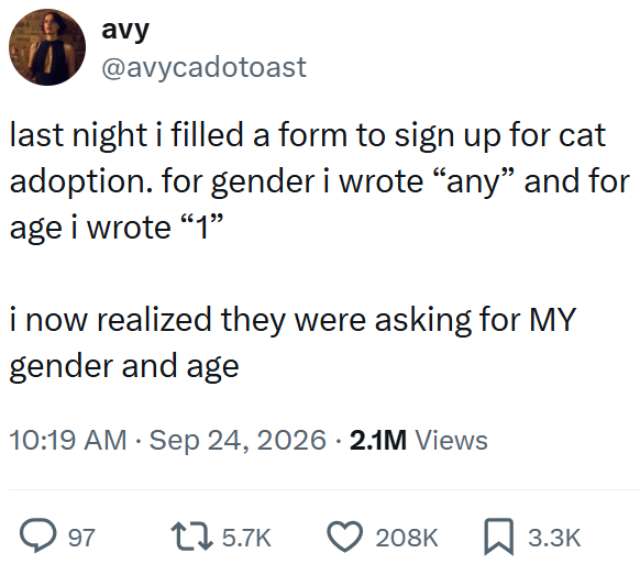 avy @avycadotoast last night i filled a form to sign up for cat adoption. for gender i wrote "any" and for age i wrote “1” i now realized they were asking for MY gender and age • 10:19 AM · Sep 24, 2026 2.1M Views 97 5.7K 208K 3.3K