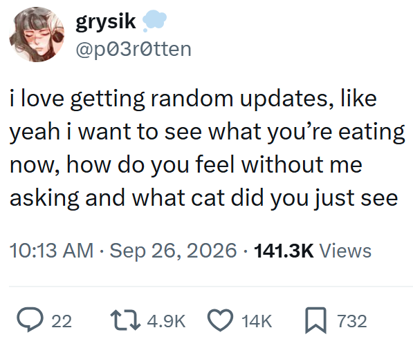 grysik @p03r0tten i love getting random updates, like yeah i want to see what you're eating now, how do you feel without me asking and what cat did you just see 10:13 AM - Sep 26, 2026 · 141.3K Views ◇ 22 14.9K 14K 732