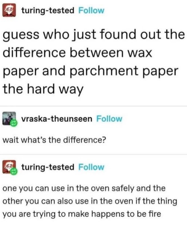 turing-tested Follow guess who just found out the difference between wax paper and parchment paper the hard way vraska-theunseen Follow wait what's the difference? turing-tested Follow one you can use in the oven safely and the other you can also use in the oven if the thing you are trying to make happens to be fire