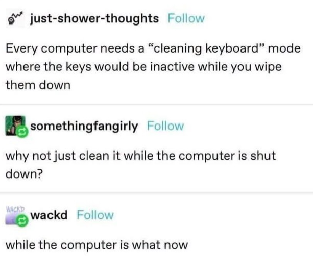 just-shower-thoughts Follow Every computer needs a "cleaning keyboard" mode where the keys would be inactive while you wipe them down somethingfangirly Follow why not just clean it while the computer is shut down? WACKD wackd Follow while the computer is what now