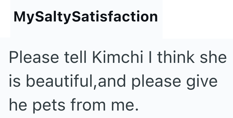 MySaltySatisfaction Please tell Kimchi I think she is beautiful, and please give he pets from me.