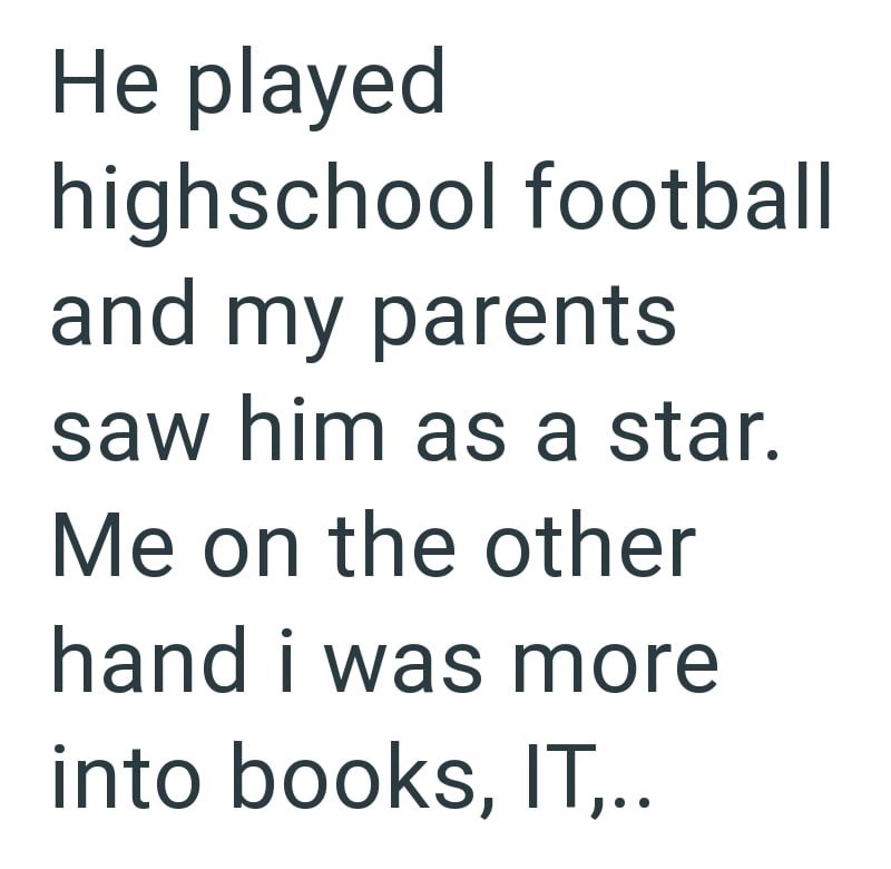 He played highschool football and my parents saw him as a star. Me on the other hand i was more into books, IT,..