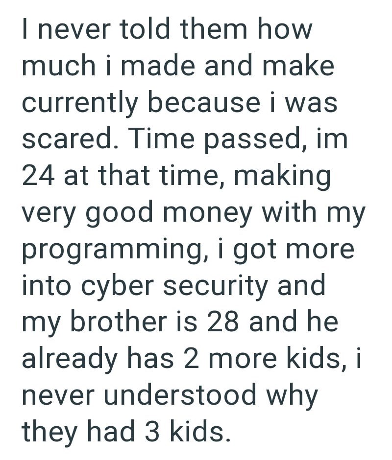I never told them how much i made and make currently because i was scared. Time passed, im 24 at that time, making very good money with my programming, i got more into cyber security and my brother is 28 and he already has 2 more kids, i never understood why they had 3 kids.