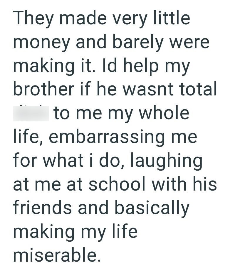 They made very little money and barely were making it. Id help my brother if he wasnt total to me my whole life, embarrassing me for what i do, laughing at me at school with his friends and basically making my life miserable.
