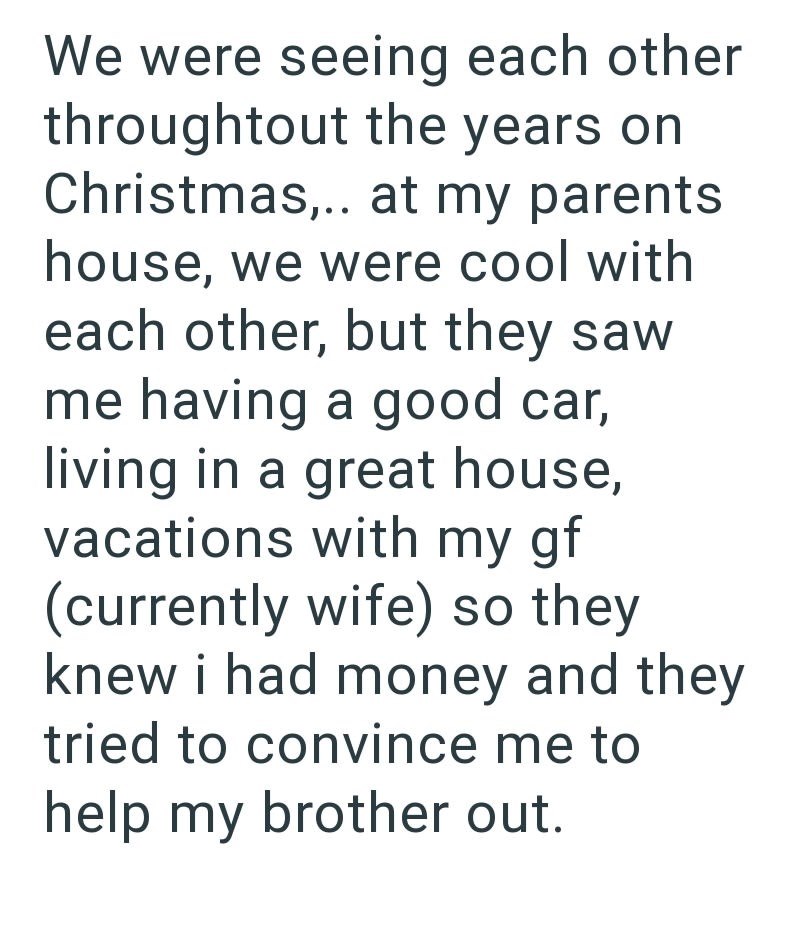 We were seeing each other throughtout the years on Christmas,.. at my parents. house, we were cool with each other, but they saw me having a good car, living in a great house, vacations with my gf (currently wife) so they knew i had money and they tried to convince me to help my brother out.