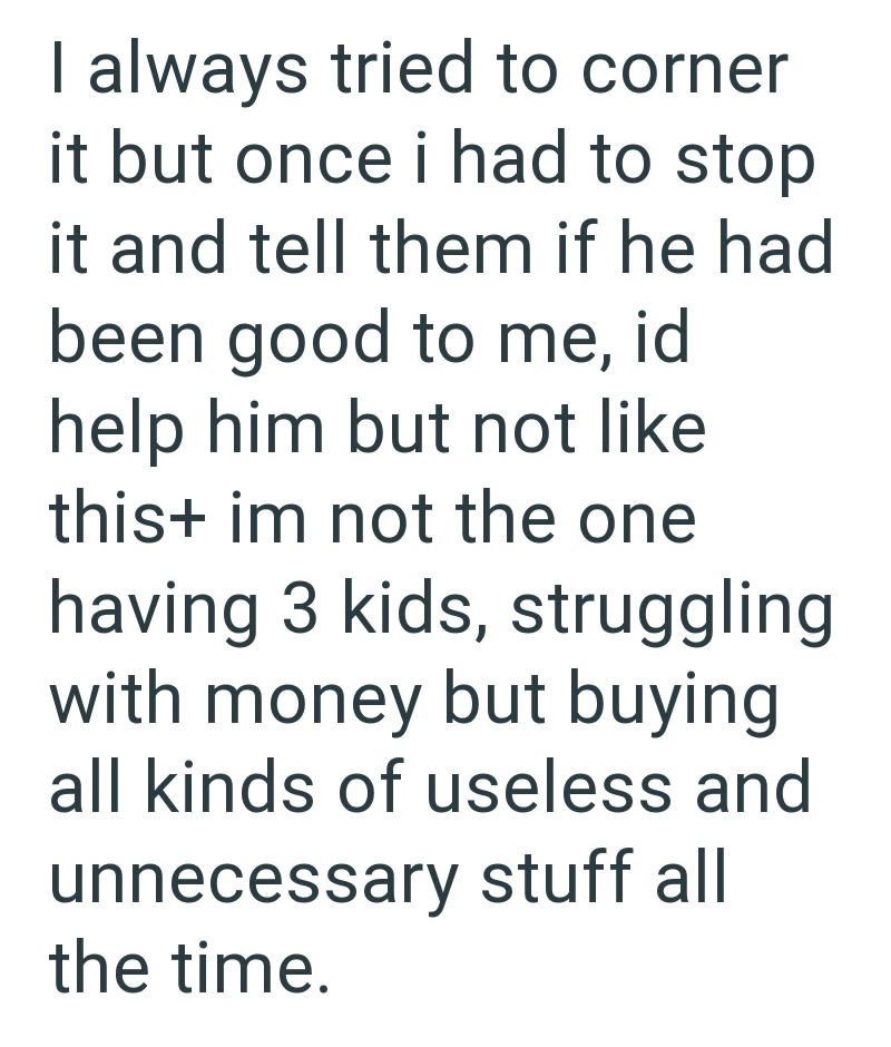 I always tried to corner it but once i had to stop it and tell them if he had been good to me, id help him but not like this+ im not the one having 3 kids, struggling with money but buying all kinds of useless and unnecessary stuff all the time.
