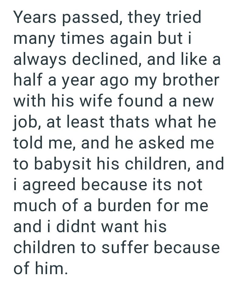 Years passed, they tried many times again but i always declined, and like a half a year ago my brother with his wife found a new job, at least thats what he told me, and he asked me to babysit his children, and i agreed because its not much of a burden for me and i didnt want his children to suffer because of him.