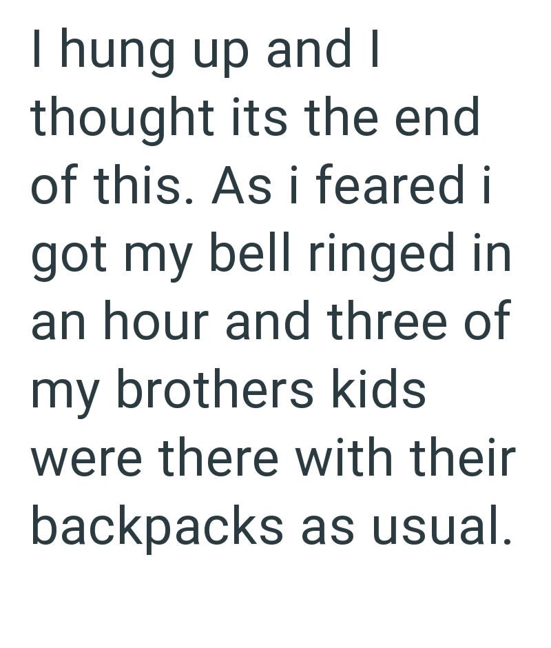 I hung up and I thought its the end of this. As i feared i got my bell ringed in an hour and three of my brothers kids were there with their backpacks as usual.