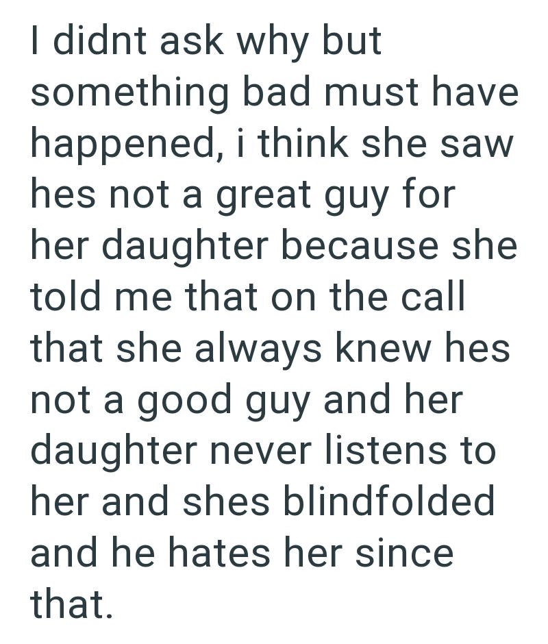 I didnt ask why but something bad must have happened, i think she saw hes not a great guy for her daughter because she told me that on the call that she always knew hes not a good guy and her daughter never listens to her and shes blindfolded and he hates her since that.